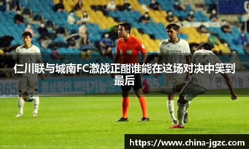 仁川联与城南FC激战正酣谁能在这场对决中笑到最后
